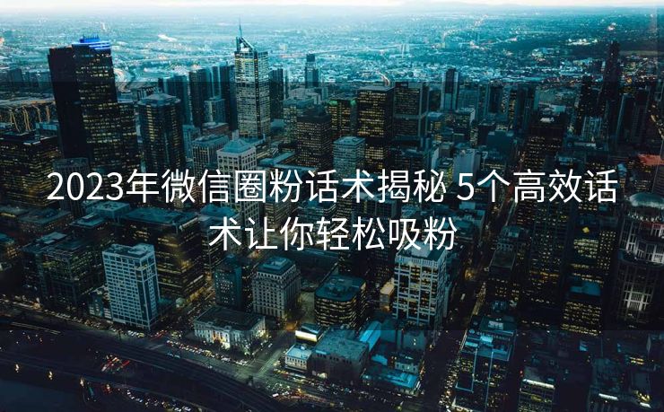 2023年微信圈粉话术揭秘 5个高效话术让你轻松吸粉