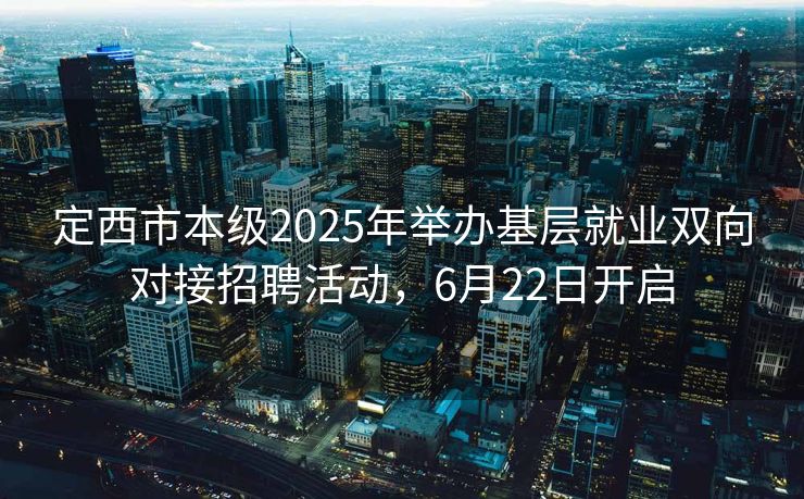 定西市本级2025年举办基层就业双向对接招聘活动，6月22日开启