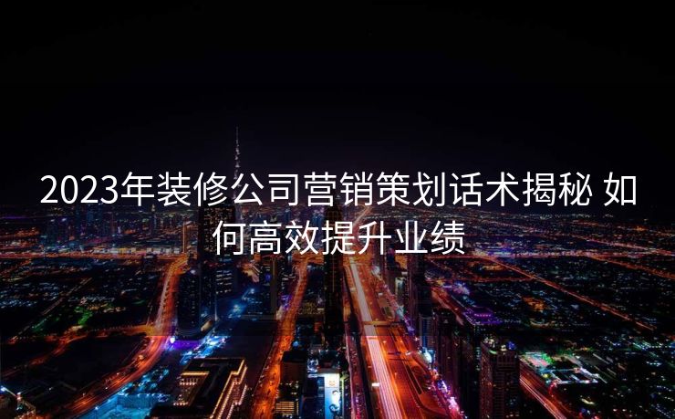2023年装修公司营销策划话术揭秘 如何高效提升业绩