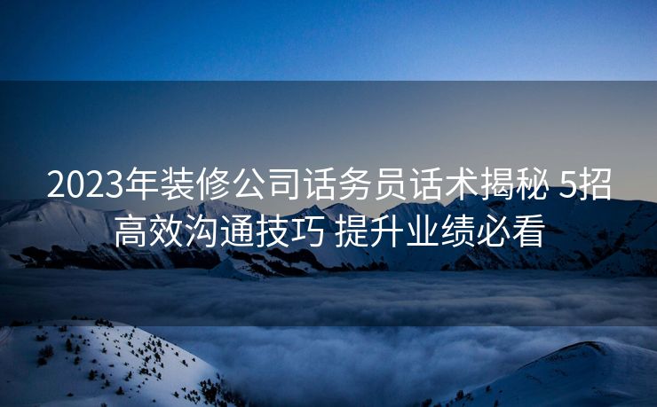 2023年装修公司话务员话术揭秘 5招高效沟通技巧 提升业绩必看