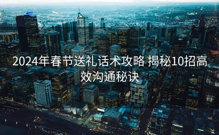 2024年春节送礼话术攻略 揭秘10招高效沟通秘诀 2024年春节送礼话术攻略 揭秘10招高效沟通秘诀