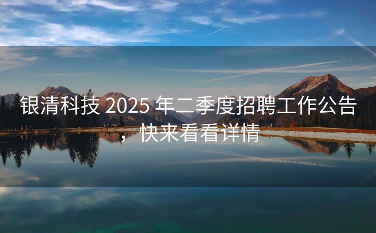 银清科技 2025 年二季度招聘工作公告，快来看看详情