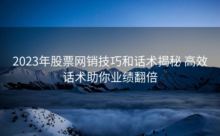 2023年股票网销技巧和话术揭秘 高效话术助你业绩翻倍