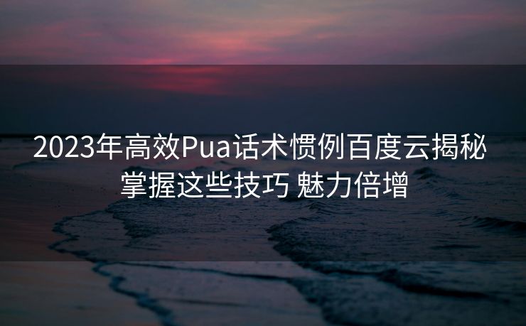 2023年高效Pua话术惯例百度云揭秘 掌握这些技巧 魅力倍增 2023年高效Pua话术惯例百度云揭秘 掌握这些技巧 魅力倍增