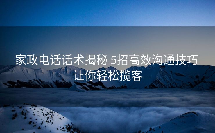 家政电话话术揭秘 5招高效沟通技巧 让你轻松揽客