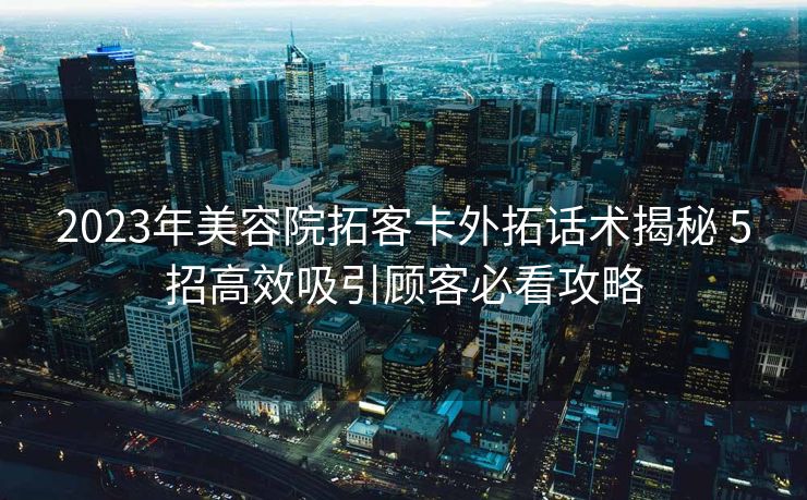 2023年美容院拓客卡外拓话术揭秘 5招高效吸引顾客必看攻略 2023年美容院拓客卡外拓话术揭秘 5招高效吸引顾客必看攻略