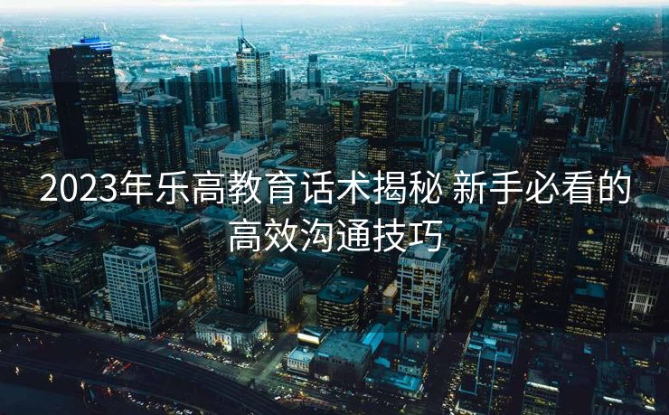 2023年乐高教育话术揭秘 新手必看的高效沟通技巧