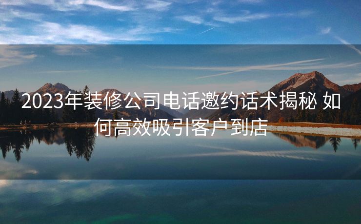 2023年装修公司电话邀约话术揭秘 如何高效吸引客户到店 2023年装修公司电话邀约话术揭秘 如何高效吸引客户到店