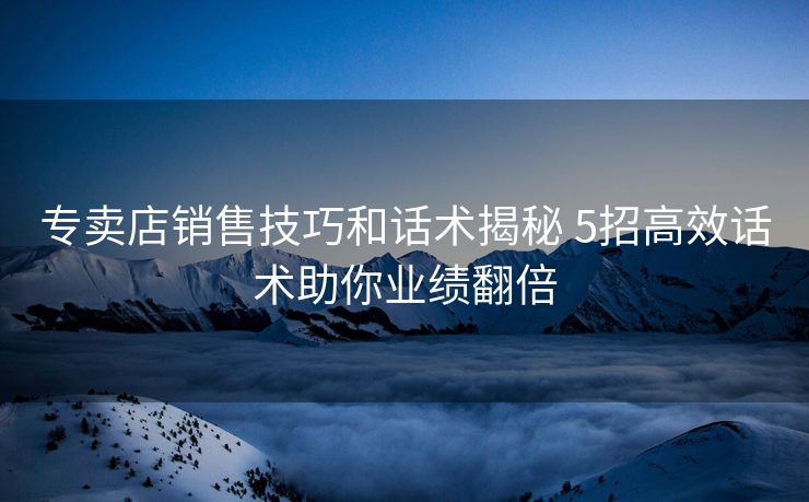 专卖店销售技巧和话术揭秘 5招高效话术助你业绩翻倍 专卖店销售技巧和话术揭秘 5招高效话术助你业绩翻倍