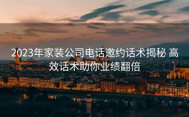 2023年家装公司电话邀约话术揭秘 高效话术助你业绩翻倍 2023年家装公司电话邀约话术揭秘 高效话术助你业绩翻倍