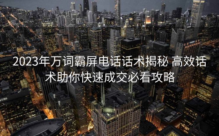 2023年万词霸屏电话话术揭秘 高效话术助你快速成交必看攻略 2023年万词霸屏电话话术揭秘 高效话术助你快速成交必看攻略