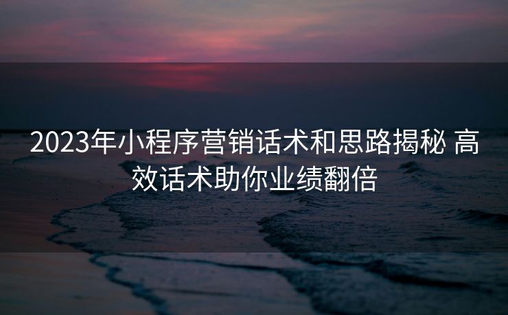 2023年小程序营销话术和思路揭秘 高效话术助你业绩翻倍 2023年小程序营销话术和思路揭秘 高效话术助你业绩翻倍