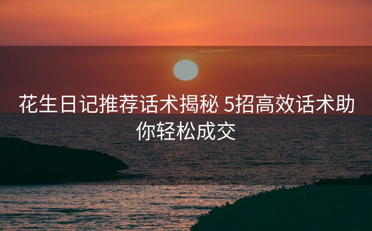 花生日记推荐话术揭秘 5招高效话术助你轻松成交 花生日记推荐话术揭秘 5招高效话术助你轻松成交