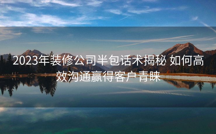2023年装修公司半包话术揭秘 如何高效沟通赢得客户青睐 2023年装修公司半包话术揭秘 如何高效沟通赢得客户青睐