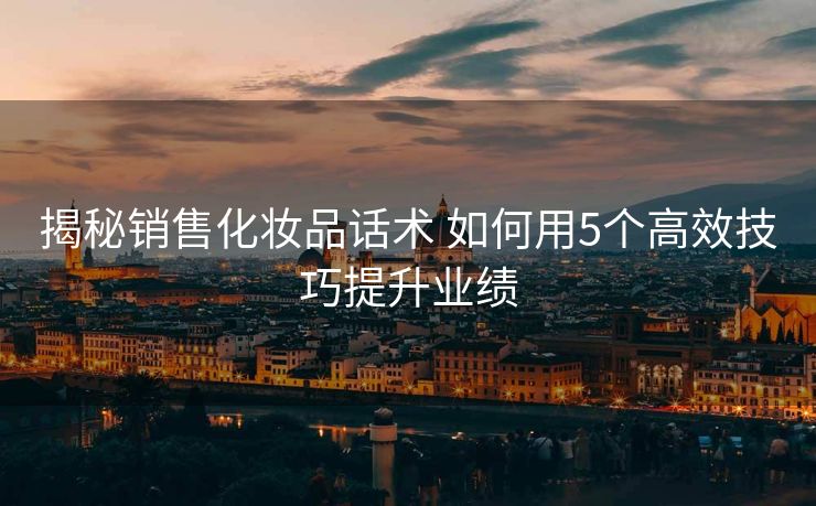 揭秘销售化妆品话术 如何用5个高效技巧提升业绩