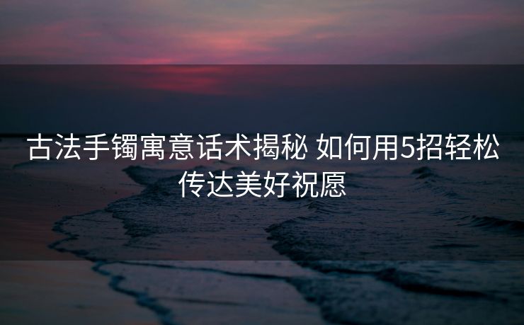 古法手镯寓意话术揭秘 如何用5招轻松传达美好祝愿 古法手镯寓意话术揭秘 如何用5招轻松传达美好祝愿