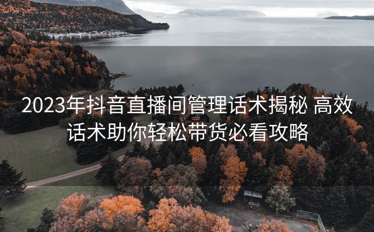 2023年抖音直播间管理话术揭秘 高效话术助你轻松带货必看攻略