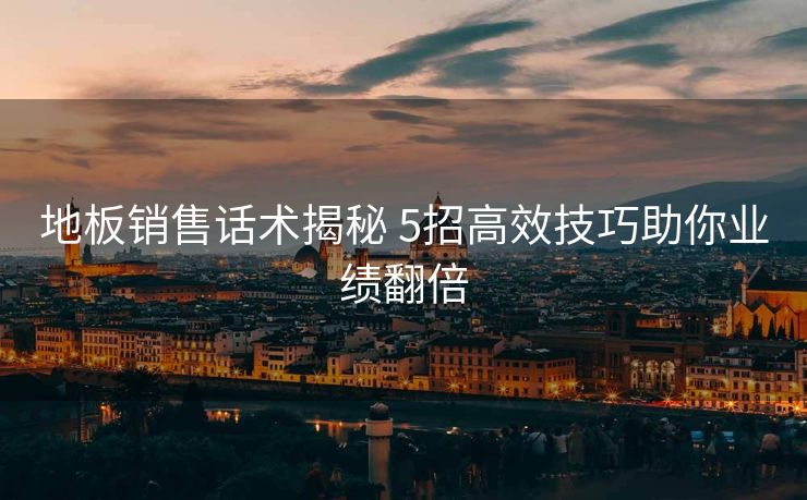 地板销售话术揭秘 5招高效技巧助你业绩翻倍