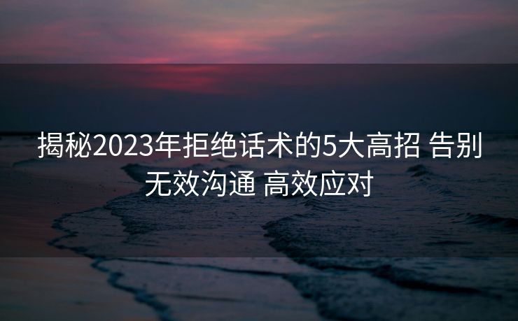揭秘2023年拒绝话术的5大高招 告别无效沟通 高效应对