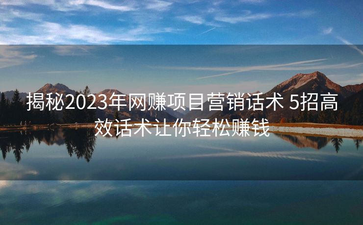 揭秘2023年网赚项目营销话术 5招高效话术让你轻松赚钱