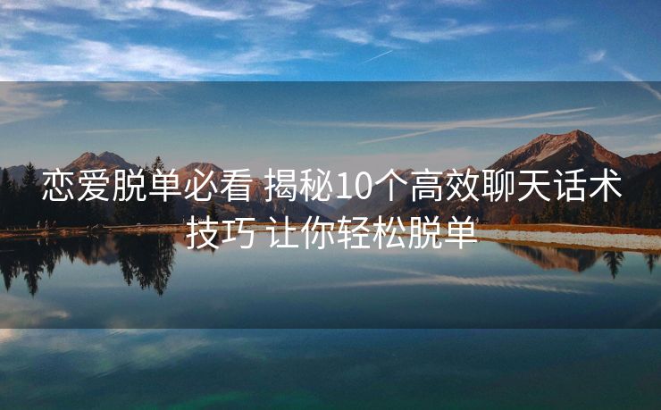 恋爱脱单必看 揭秘10个高效聊天话术技巧 让你轻松脱单