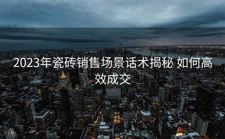 2023年瓷砖销售场景话术揭秘 如何高效成交