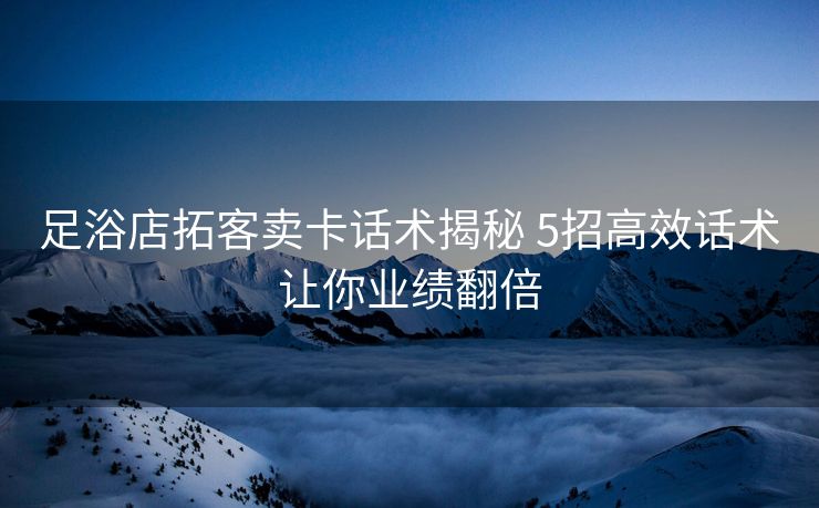 足浴店拓客卖卡话术揭秘 5招高效话术让你业绩翻倍