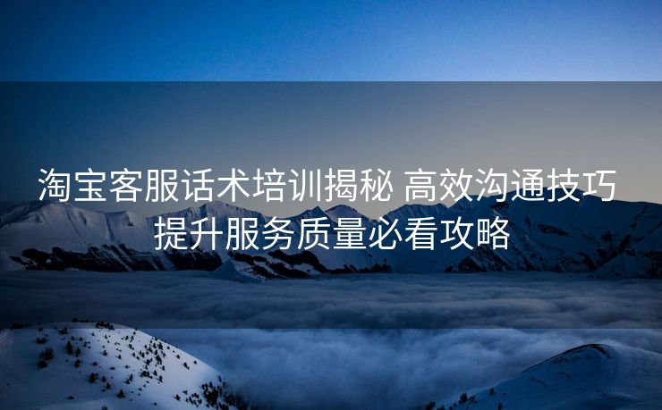 淘宝客服话术培训揭秘 高效沟通技巧 提升服务质量必看攻略