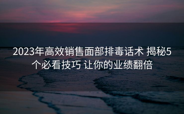 2023年高效销售面部排毒话术 揭秘5个必看技巧 让你的业绩翻倍