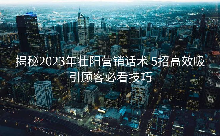 揭秘2023年壮阳营销话术 5招高效吸引顾客必看技巧
