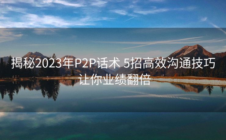 揭秘2023年P2P话术 5招高效沟通技巧 让你业绩翻倍