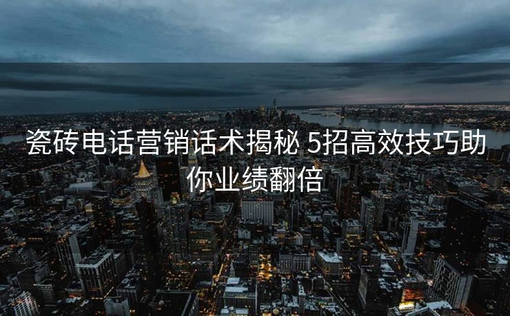 瓷砖电话营销话术揭秘 5招高效技巧助你业绩翻倍