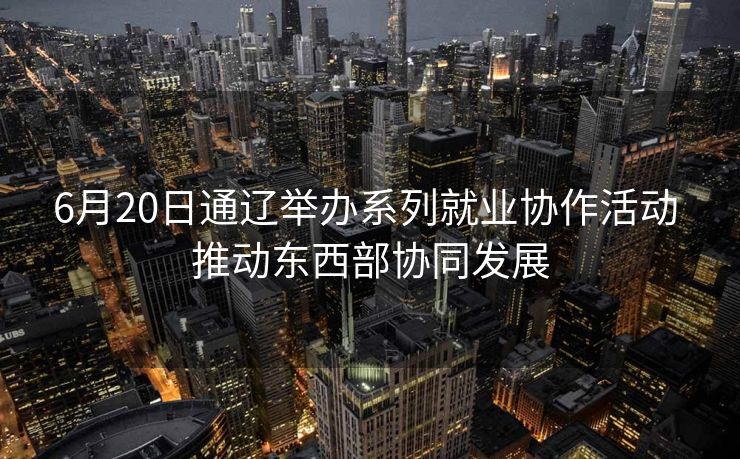 6月20日通辽举办系列就业协作活动 推动东西部协同发展 6月20日通辽举办系列就业协作活动 推动东西部协同发展