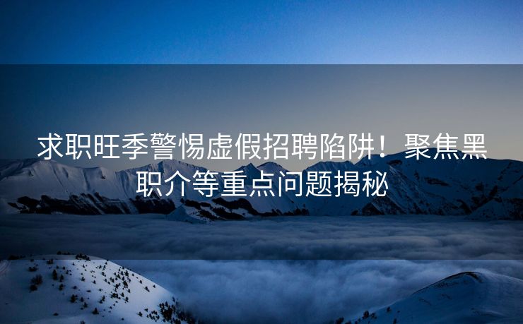 求职旺季警惕虚假招聘陷阱!聚焦黑职介等重点问题揭秘 求职旺季警惕虚假招聘陷阱!聚焦黑职介等重点问题揭秘