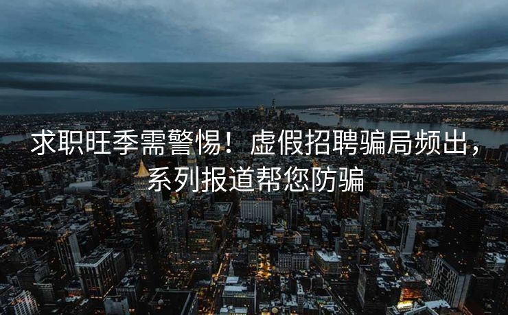 求职旺季需警惕!虚假招聘骗局频出,系列报道帮您防骗 求职旺季需警惕!虚假招聘骗局频出,系列报道帮您防骗