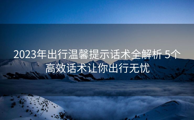 2023年出行温馨提示话术全解析 5个高效话术让你出行无忧