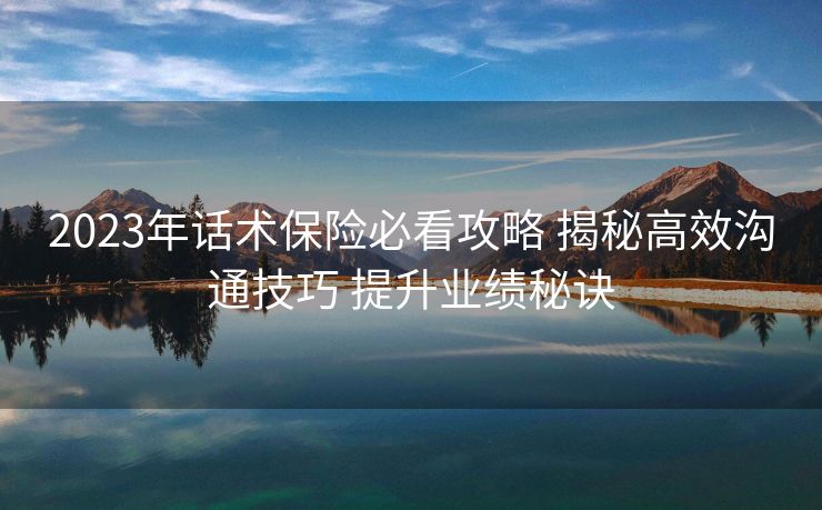 2023年话术保险必看攻略 揭秘高效沟通技巧 提升业绩秘诀 2023年话术保险必看攻略 揭秘高效沟通技巧 提升业绩秘诀