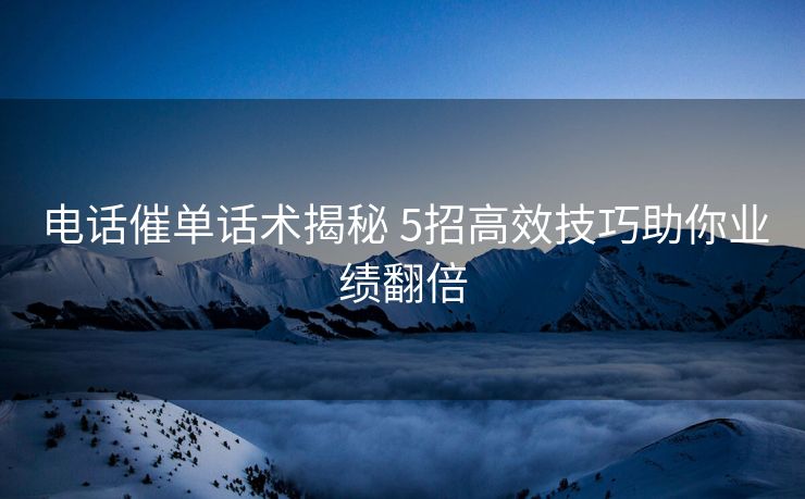 电话催单话术揭秘 5招高效技巧助你业绩翻倍 电话催单话术揭秘 5招高效技巧助你业绩翻倍