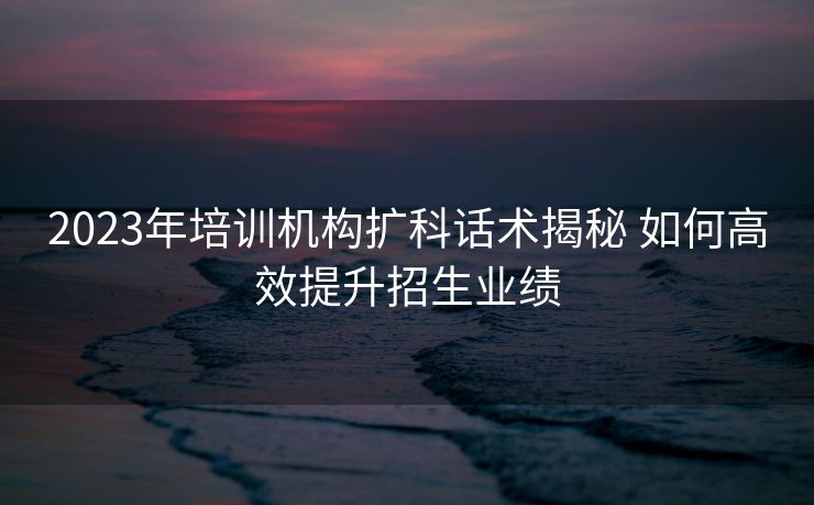 2023年培训机构扩科话术揭秘 如何高效提升招生业绩 2023年培训机构扩科话术揭秘 如何高效提升招生业绩