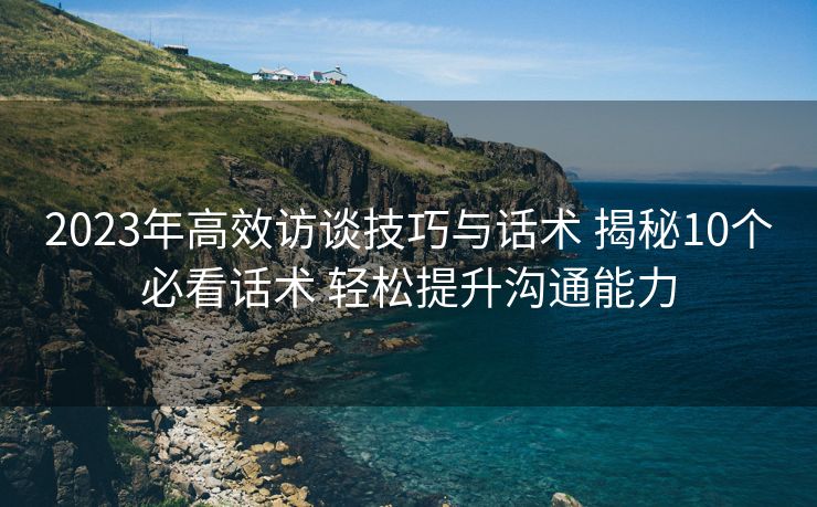 2023年高效访谈技巧与话术 揭秘10个必看话术 轻松提升沟通能力 2023年高效访谈技巧与话术 揭秘10个必看话术 轻松提升沟通能力
