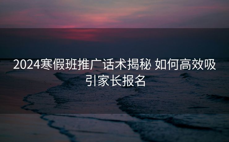 2024寒假班推广话术揭秘 如何高效吸引家长报名 2024寒假班推广话术揭秘 如何高效吸引家长报名