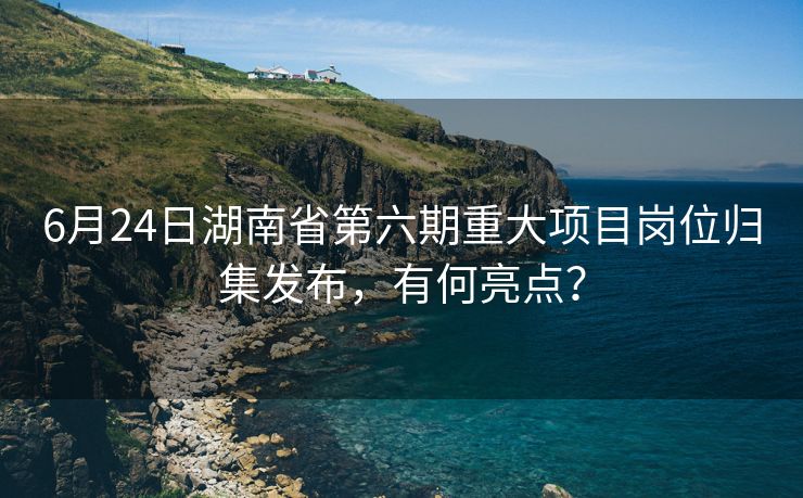 6月24日湖南省第六期重大项目岗位归集发布，有何亮点？