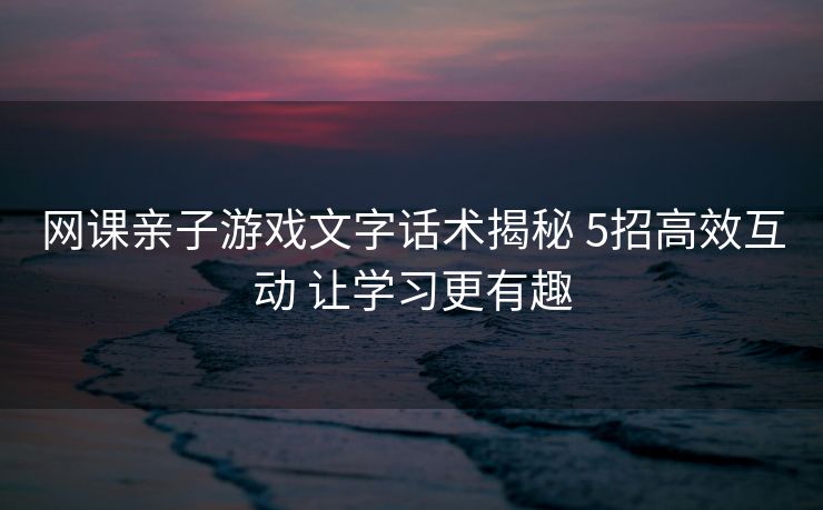 网课亲子游戏文字话术揭秘 5招高效互动 让学习更有趣 网课亲子游戏文字话术揭秘 5招高效互动 让学习更有趣