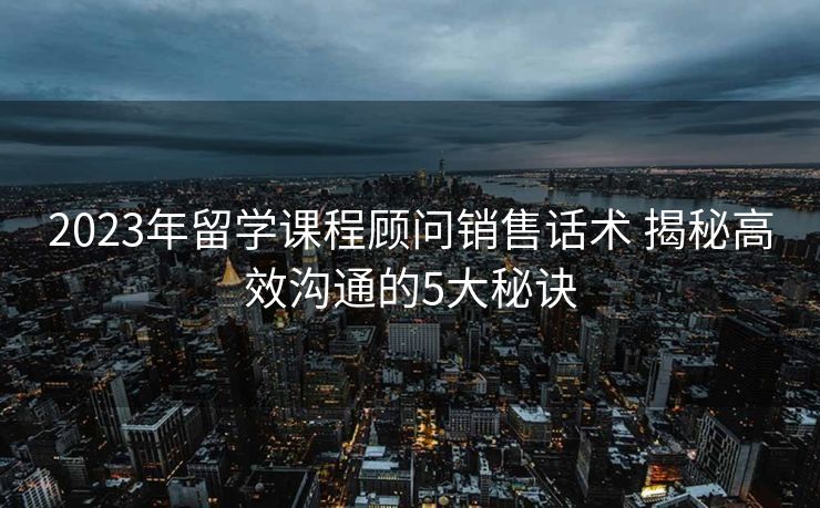 2023年留学课程顾问销售话术 揭秘高效沟通的5大秘诀 2023年留学课程顾问销售话术 揭秘高效沟通的5大秘诀