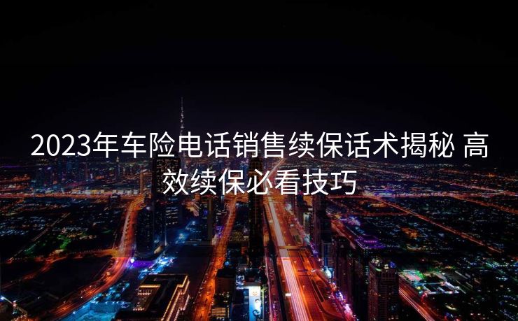2023年车险电话销售续保话术揭秘 高效续保必看技巧