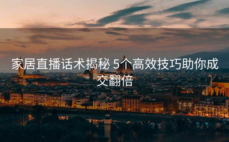 家居直播话术揭秘 5个高效技巧助你成交翻倍