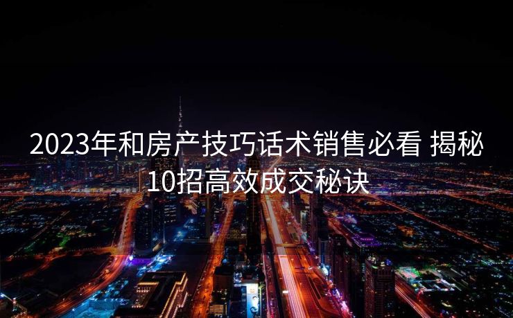 2023年和房产技巧话术销售必看 揭秘10招高效成交秘诀 2023年和房产技巧话术销售必看 揭秘10招高效成交秘诀