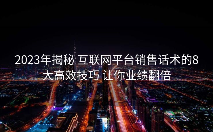 2023年揭秘 互联网平台销售话术的8大高效技巧 让你业绩翻倍 2023年揭秘 互联网平台销售话术的8大高效技巧 让你业绩翻倍