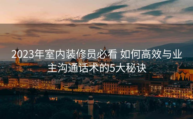 2023年室内装修员必看 如何高效与业主沟通话术的5大秘诀 2023年室内装修员必看 如何高效与业主沟通话术的5大秘诀