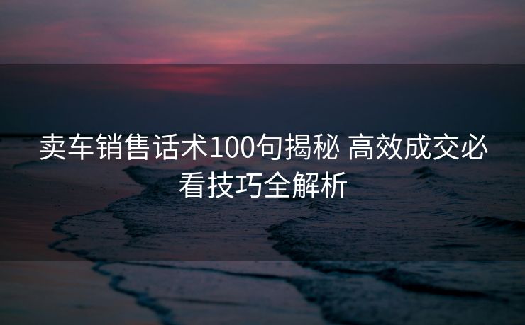 卖车销售话术100句揭秘 高效成交必看技巧全解析 卖车销售话术100句揭秘 高效成交必看技巧全解析